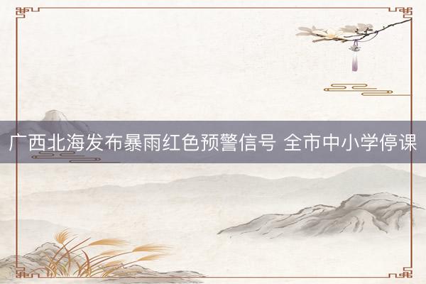 广西北海发布暴雨红色预警信号 全市中小学停课