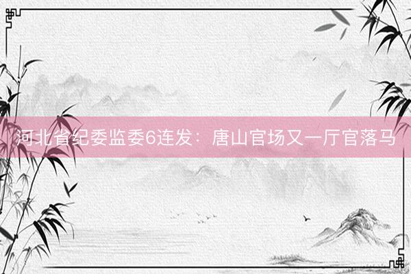 河北省纪委监委6连发：唐山官场又一厅官落马