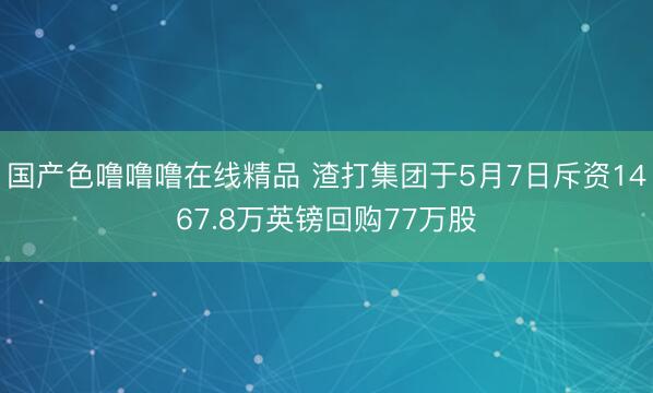 国产色噜噜噜在线精品 渣打集团于5月7日斥资1467.8万英镑回购77万股