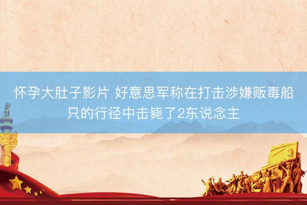 怀孕大肚子影片 好意思军称在打击涉嫌贩毒船只的行径中击毙了2东说念主