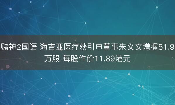 赌神2国语 海吉亚医疗获引申董事朱义文增握51.9万股 每股作价11.89港元