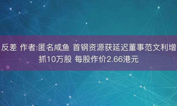 反差 作者:匿名咸鱼 首钢资源获延迟董事范文利增抓10万股 每股作价2.66港元