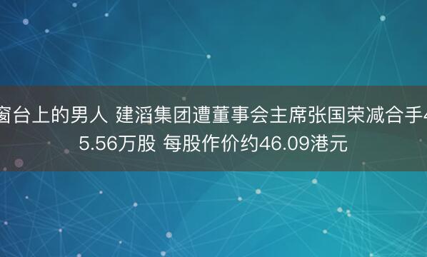 窗台上的男人 建滔集团遭董事会主席张国荣减合手45.56万股 每股作价约46.09港元