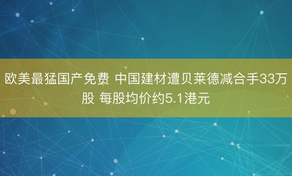 欧美最猛国产免费 中国建材遭贝莱德减合手33万股 每股均价约5.1港元