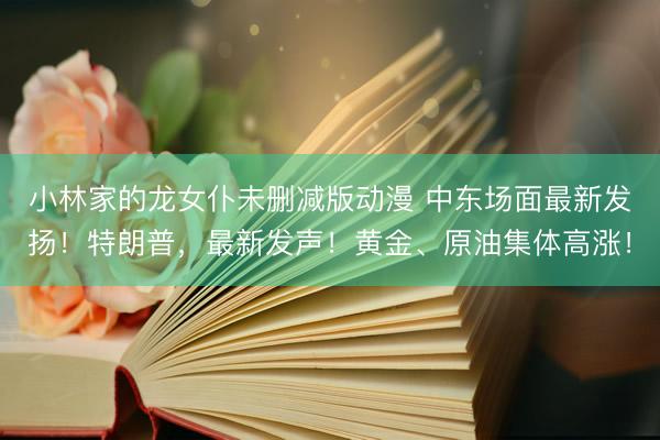 小林家的龙女仆未删减版动漫 中东场面最新发扬！特朗普，最新发声！黄金、原油集体高涨！