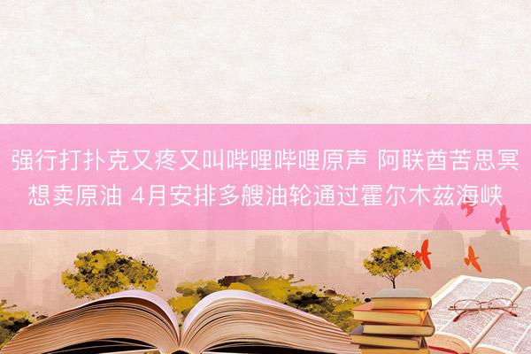 强行打扑克又疼又叫哔哩哔哩原声 阿联酋苦思冥想卖原油 4月安排多艘油轮通过霍尔木兹海峡