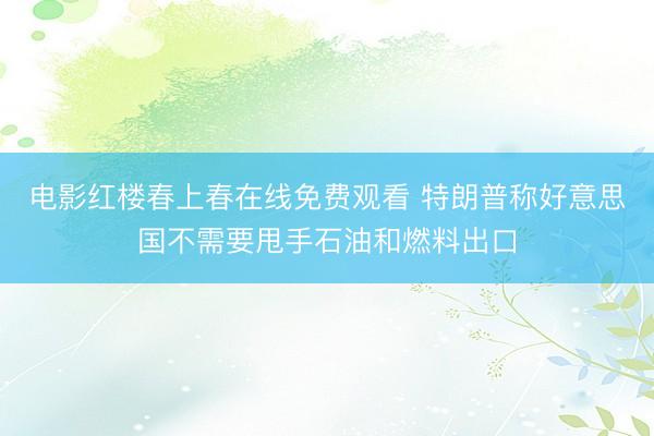 电影红楼春上春在线免费观看 特朗普称好意思国不需要甩手石油和燃料出口