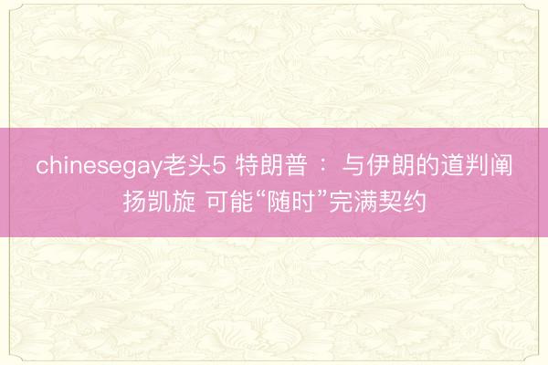 chinesegay老头5 特朗普 ：与伊朗的道判阐扬凯旋 可能“随时”完满契约