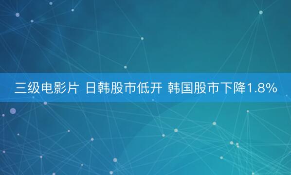 三级电影片 日韩股市低开 韩国股市下降1.8%
