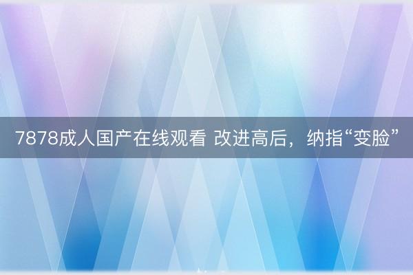 7878成人国产在线观看 改进高后，纳指“变脸”
