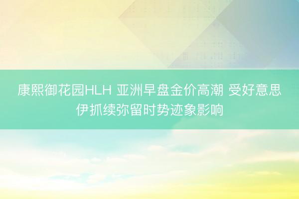 康熙御花园HLH 亚洲早盘金价高潮 受好意思伊抓续弥留时势迹象影响