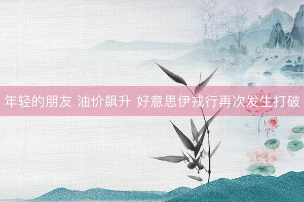 年轻的朋友 油价飙升 好意思伊戎行再次发生打破