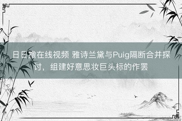 日日撸在线视频 雅诗兰黛与Puig隔断合并探讨，组建好意思妆巨头标的作罢