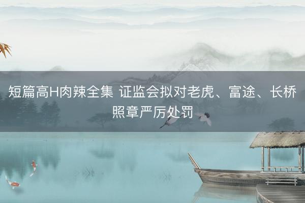 短篇高H肉辣全集 证监会拟对老虎、富途、长桥照章严厉处罚