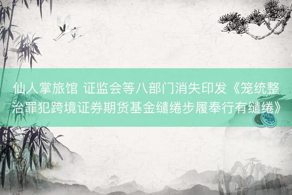 仙人掌旅馆 证监会等八部门消失印发《笼统整治罪犯跨境证券期货基金缱绻步履奉行有缱绻》