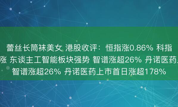 蕾丝长筒袜美女 港股收评：恒指涨0.86% 科指涨2.11% 科网股普涨 东谈主工智能板块强势 智谱涨超26% 丹诺医药上市首日涨超178%