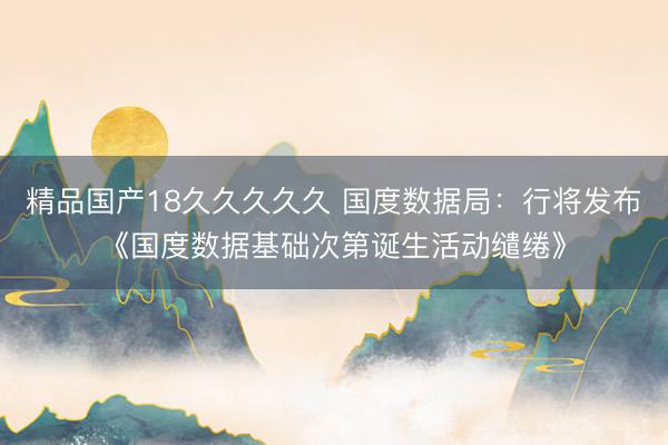 精品国产18久久久久久 国度数据局：行将发布《国度数据基础次第诞生活动缱绻》