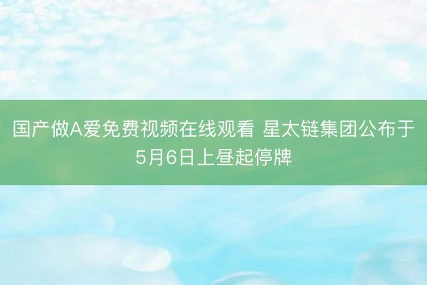 国产做A爱免费视频在线观看 星太链集团公布于5月6日上昼起停牌