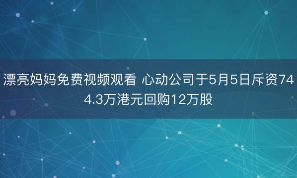 漂亮妈妈免费视频观看 心动公司于5月5日斥资744.3万港元回购12万股