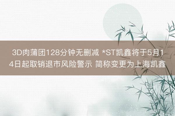 3D肉蒲团128分钟无删减 *ST凯鑫将于5月14日起取销退市风险警示 简称变更为上海凯鑫