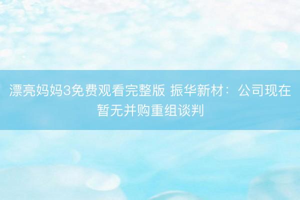 漂亮妈妈3免费观看完整版 振华新材：公司现在暂无并购重组谈判