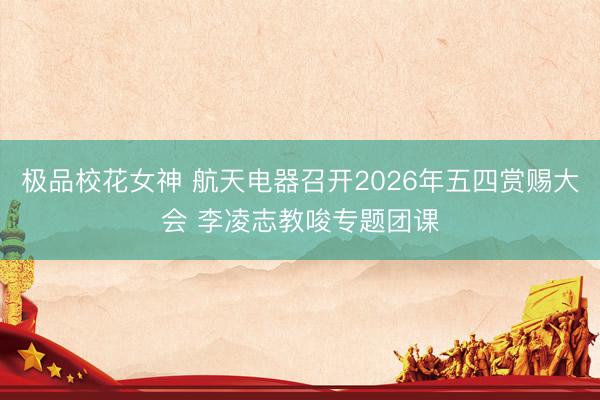 极品校花女神 航天电器召开2026年五四赏赐大会 李凌志教唆专题团课