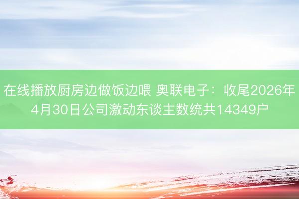在线播放厨房边做饭边喂 奥联电子：收尾2026年4月30日公司激动东谈主数统共14349户