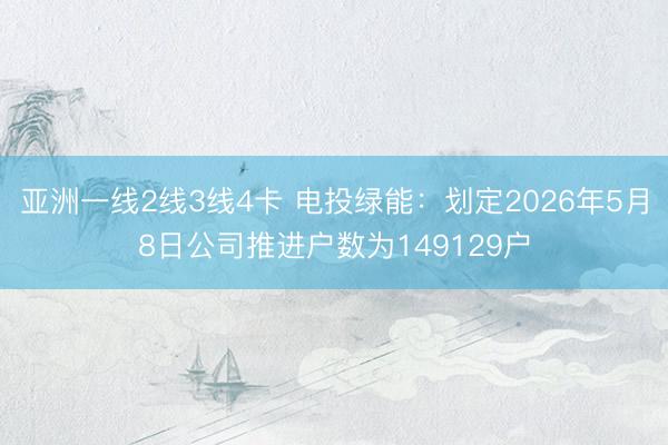 亚洲一线2线3线4卡 电投绿能:划定2026年5月8日公司推进户数为149129户