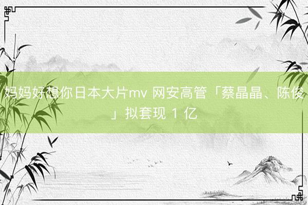 妈妈好想你日本大片mv 网安高管「蔡晶晶、陈俊」拟套现 1 亿