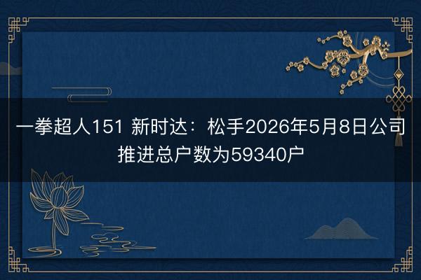 一拳超人151 新时达：松手2026年5月8日公司推进总户数为59340户