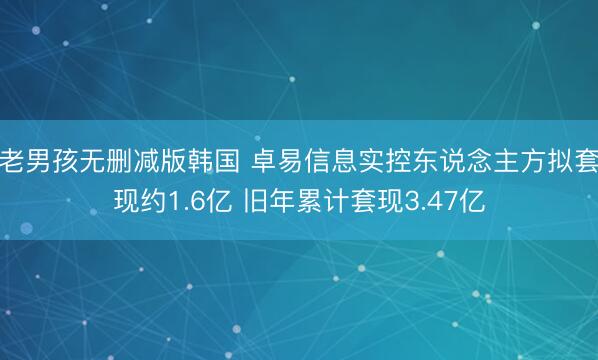 老男孩无删减版韩国 卓易信息实控东说念主方拟套现约1.6亿 旧年累计套现3.47亿