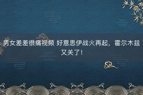 男女差差很痛视频 好意思伊战火再起，霍尔木兹又关了！