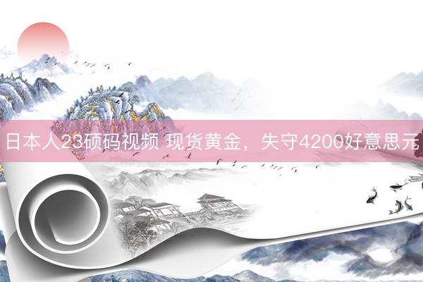 日本人23硕码视频 现货黄金，失守4200好意思元