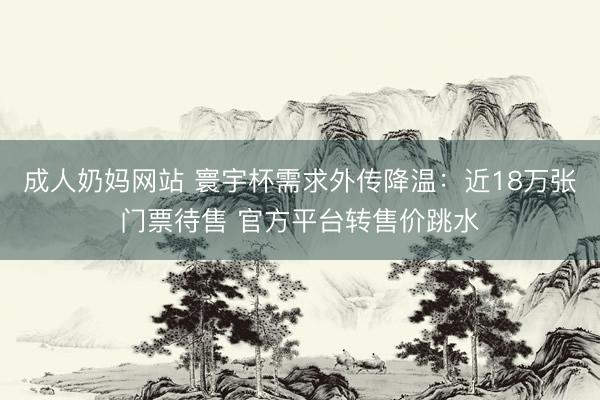 成人奶妈网站 寰宇杯需求外传降温：近18万张门票待售 官方平台转售价跳水