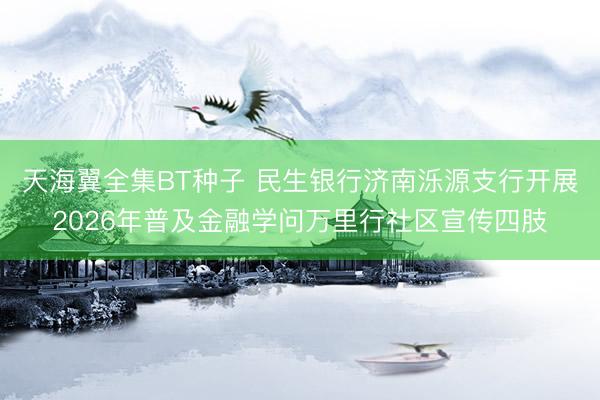 天海翼全集BT种子 民生银行济南泺源支行开展2026年普及金融学问万里行社区宣传四肢