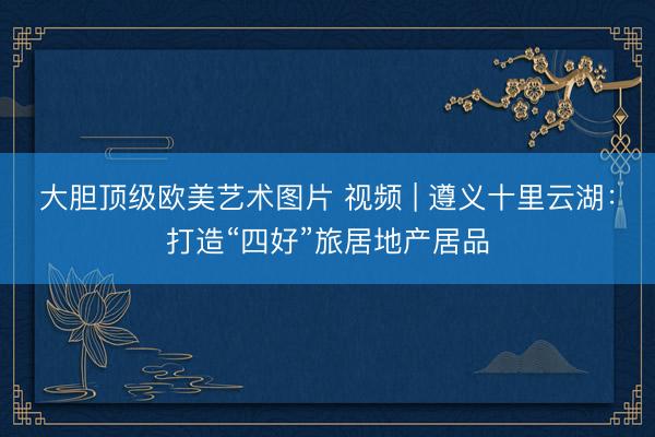 大胆顶级欧美艺术图片 视频 | 遵义十里云湖：打造“四好”旅居地产居品