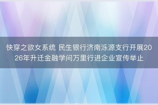 快穿之欲女系统 民生银行济南泺源支行开展2026年升迁金融学问万里行进企业宣传举止