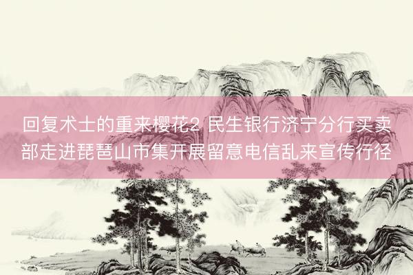 回复术士的重来樱花2 民生银行济宁分行买卖部走进琵琶山市集开展留意电信乱来宣传行径