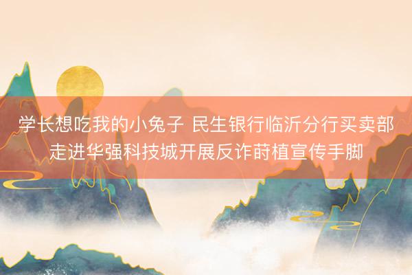 学长想吃我的小兔子 民生银行临沂分行买卖部走进华强科技城开展反诈莳植宣传手脚