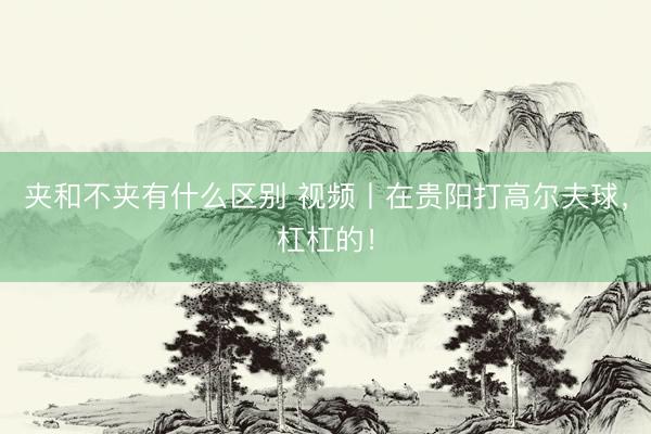 夹和不夹有什么区别 视频丨在贵阳打高尔夫球，<a href=