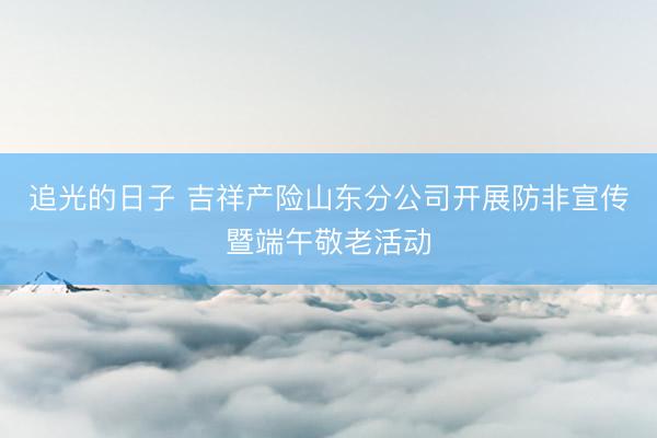 追光的日子 吉祥产险山东分公司开展防非宣传暨端午敬老活动