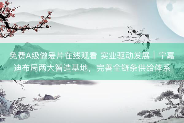 免费Α级做爰片在线观看 实业驱动发展｜宁嘉迪布局两大智造基地，完善全链条供给体系
