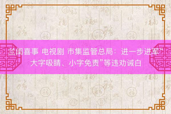 兰闺喜事 电视剧 市集监管总局：进一步进军“大字吸睛、小字免责”等违劝诫白