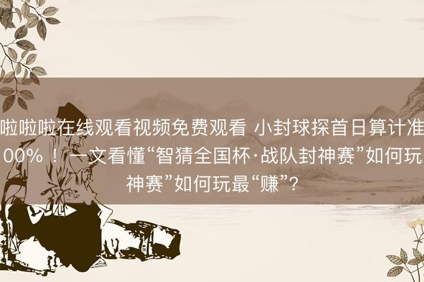 啦啦啦在线观看视频免费观看 小封球探首日算计准确率达100% ！一文看懂“智猜全国杯·战队封神赛”如何玩最“赚”？