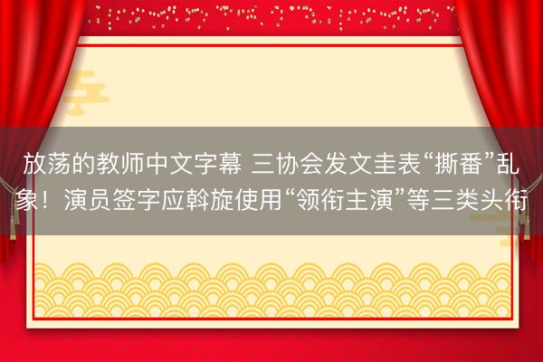 放荡的教师中文字幕 三协会发文圭表“撕番”乱象！演员签字应斡旋使用“领衔主演”等三类头衔