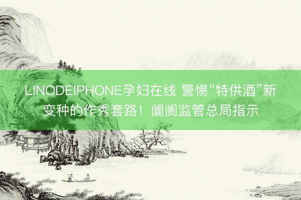 LINODEIPHONE孕妇在线 警惕“特供酒”新变种的作秀套路！阛阓监管总局指示