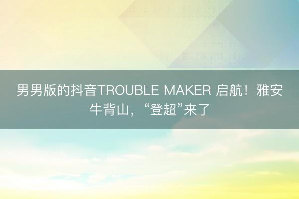 男男版的抖音TROUBLE MAKER 启航！雅安牛背山，“登超”来了