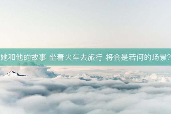 她和他的故事 坐着火车去旅行 将会是若何的场景？
