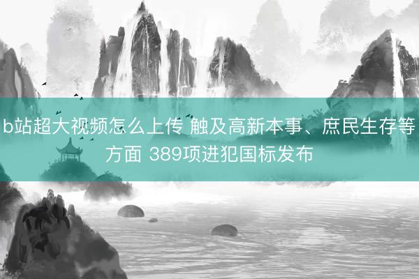 b站超大视频怎么上传 触及高新本事、庶民生存等方面 389项进犯国标发布