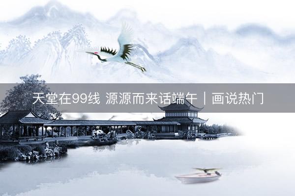 天堂在99线 源源而来话端午｜画说热门